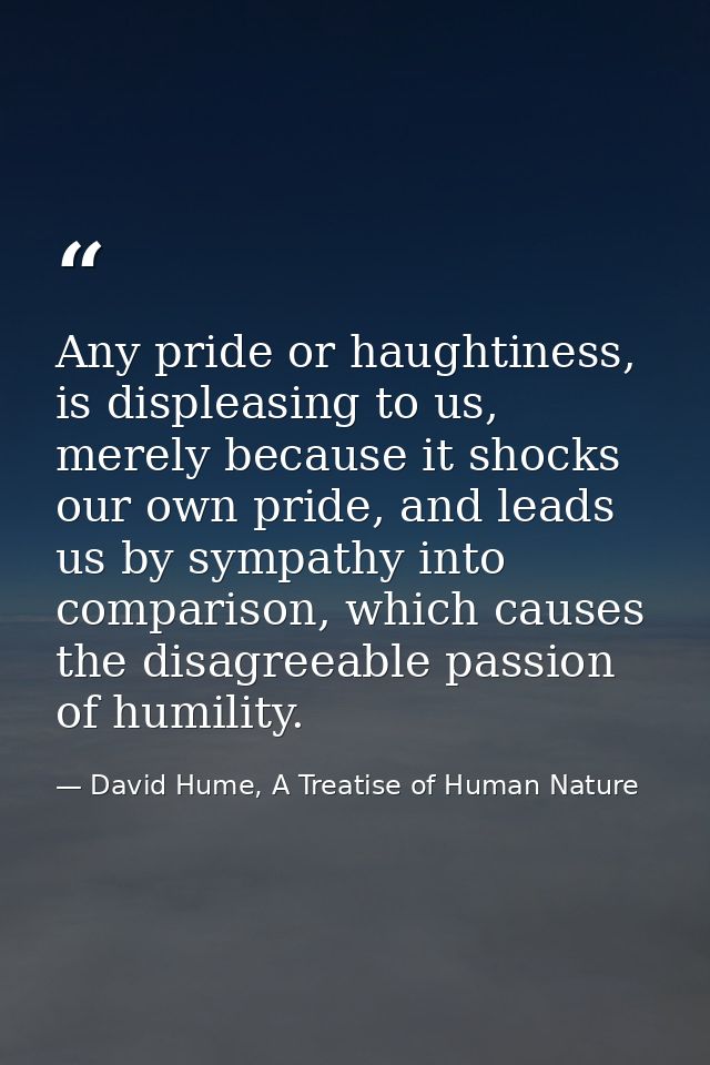Any pride or haughtiness, is displeasing to us, merely because it shocks our own pride, and leads us by sympathy into co — David Hume, A Treatise of Human Nature