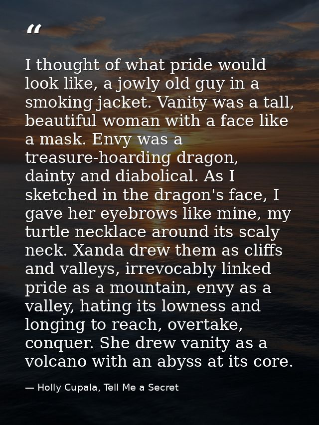 I thought of what pride would look like, a jowly old guy in a smoking jacket. Vanity was a tall, beautiful woman with a  — Holly Cupala, Tell Me a Secret
