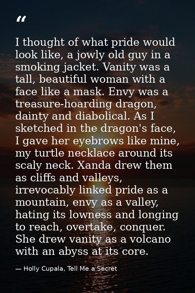 I thought of what pride would look like, a jowly old guy in a smoking jacket. Vanity was a tall, beautiful woman with a  — Holly Cupala, Tell Me a Secret