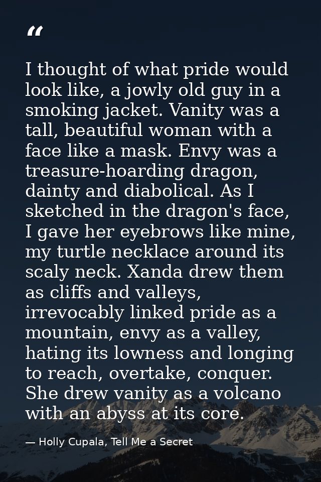 I thought of what pride would look like, a jowly old guy in a smoking jacket. Vanity was a tall, beautiful woman with a  — Holly Cupala, Tell Me a Secret