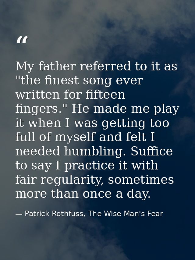 My father referred to it as "the finest song ever written for fifteen fingers." He made me play it when I was getting to — Patrick Rothfuss, The Wise Man's Fear