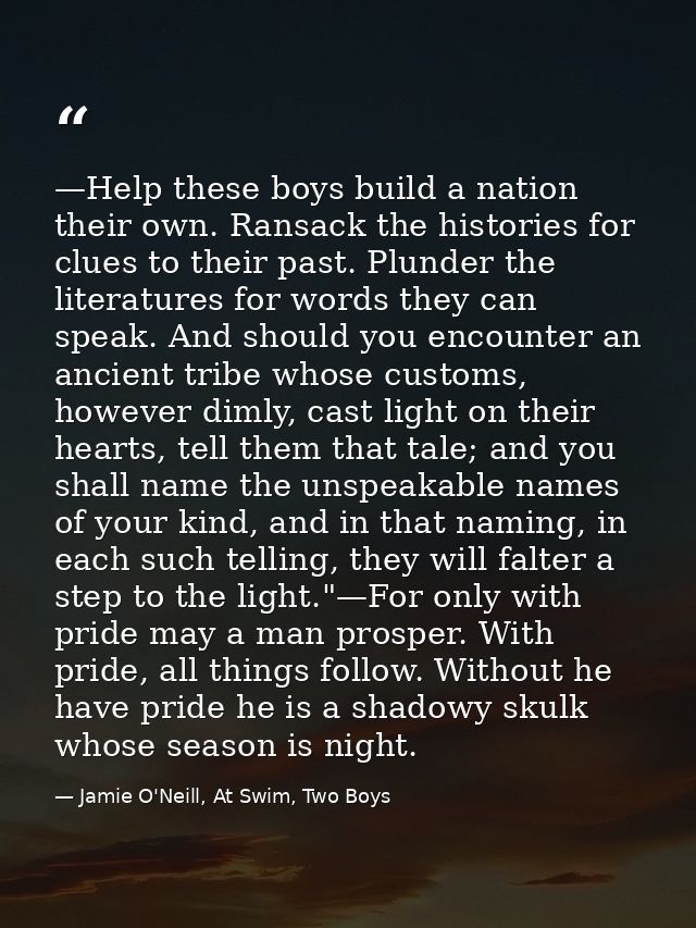 —Help these boys build a nation their own. Ransack the histories for clues to their past. Plunder the literatures for wo — Jamie O'Neill, At Swim, Two Boys