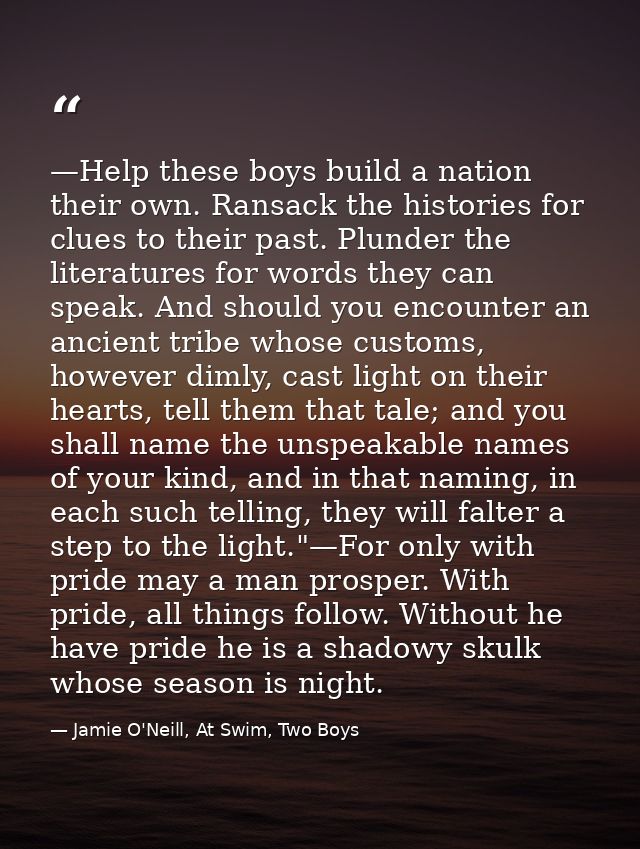 —Help these boys build a nation their own. Ransack the histories for clues to their past. Plunder the literatures for wo — Jamie O'Neill, At Swim, Two Boys