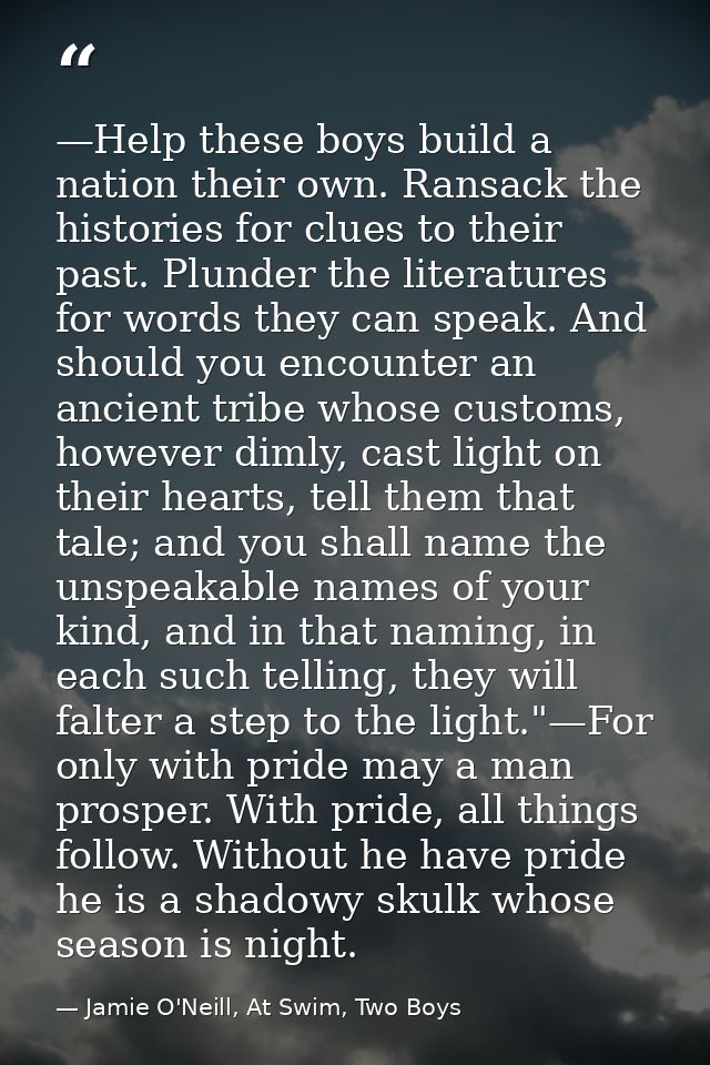 —Help these boys build a nation their own. Ransack the histories for clues to their past. Plunder the literatures for wo — Jamie O'Neill, At Swim, Two Boys