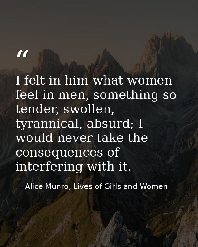 I felt in him what women feel in men, something so tender, swollen, tyrannical, absurd; I would never take the consequen — Alice Munro, Lives of Girls and Women