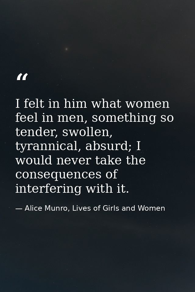 I felt in him what women feel in men, something so tender, swollen, tyrannical, absurd; I would never take the consequen — Alice Munro, Lives of Girls and Women