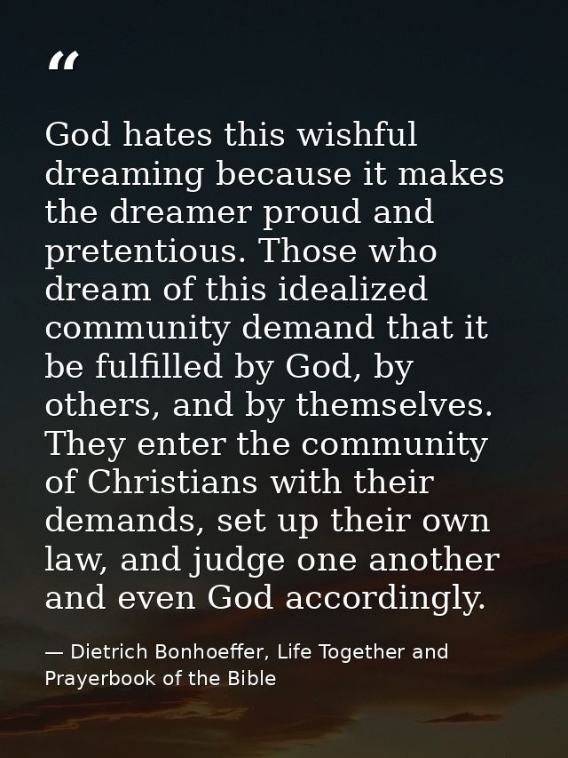 God hates this wishful dreaming because it makes the dreamer proud and pretentious. Those who dream of this idealized co — Dietrich Bonhoeffer, Life Together and Prayerbook of the Bible