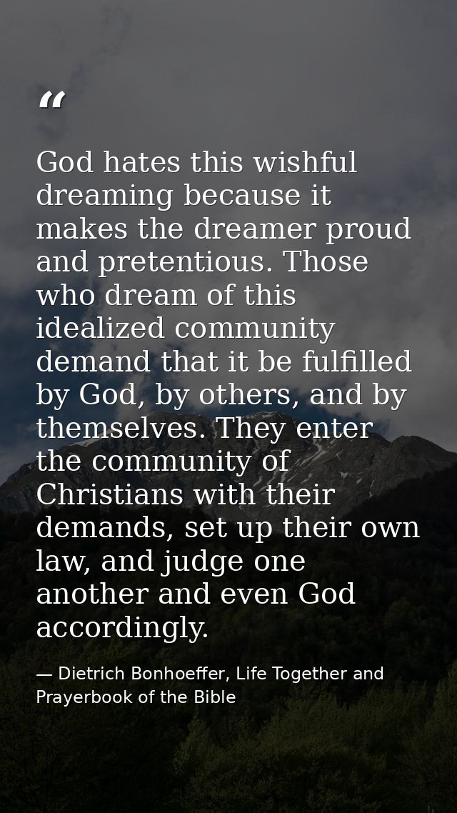 God hates this wishful dreaming because it makes the dreamer proud and pretentious. Those who dream of this idealized co — Dietrich Bonhoeffer, Life Together and Prayerbook of the Bible