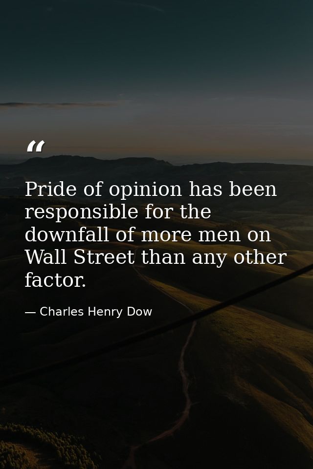 Pride of opinion has been responsible for the downfall of more men on Wall Street than any other factor. — Charles Henry Dow