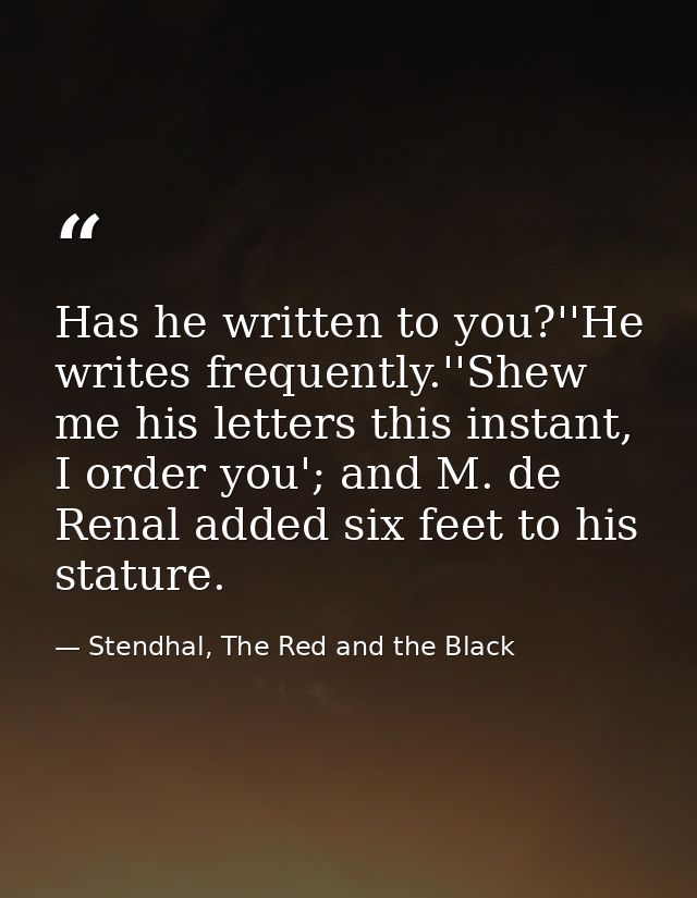 Has he written to you?''He writes frequently.''Shew me his letters this instant, I order you'; and M. de Renal added six — Stendhal, The Red and the Black