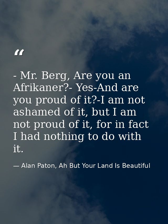 - Mr. Berg, Are you an Afrikaner?- Yes-And are you proud of it?-I am not ashamed of it, but I am not proud of it, for in — Alan Paton, Ah But Your Land Is Beautiful