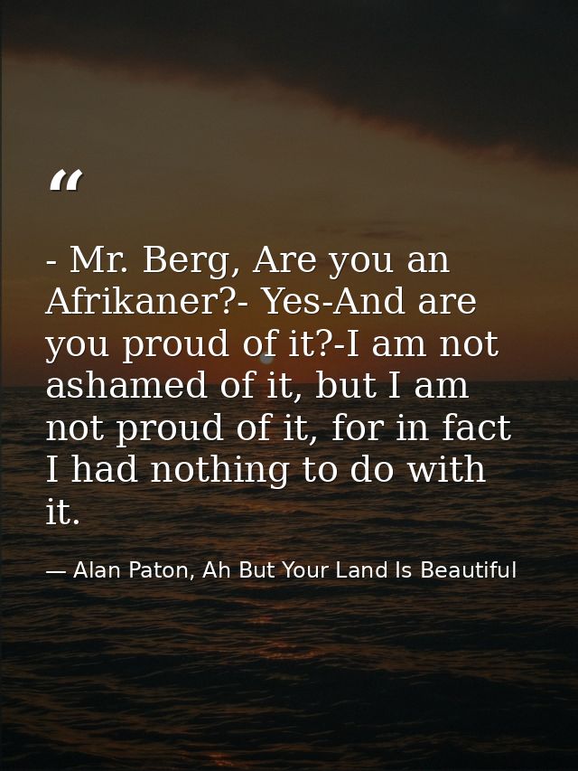 - Mr. Berg, Are you an Afrikaner?- Yes-And are you proud of it?-I am not ashamed of it, but I am not proud of it, for in — Alan Paton, Ah But Your Land Is Beautiful