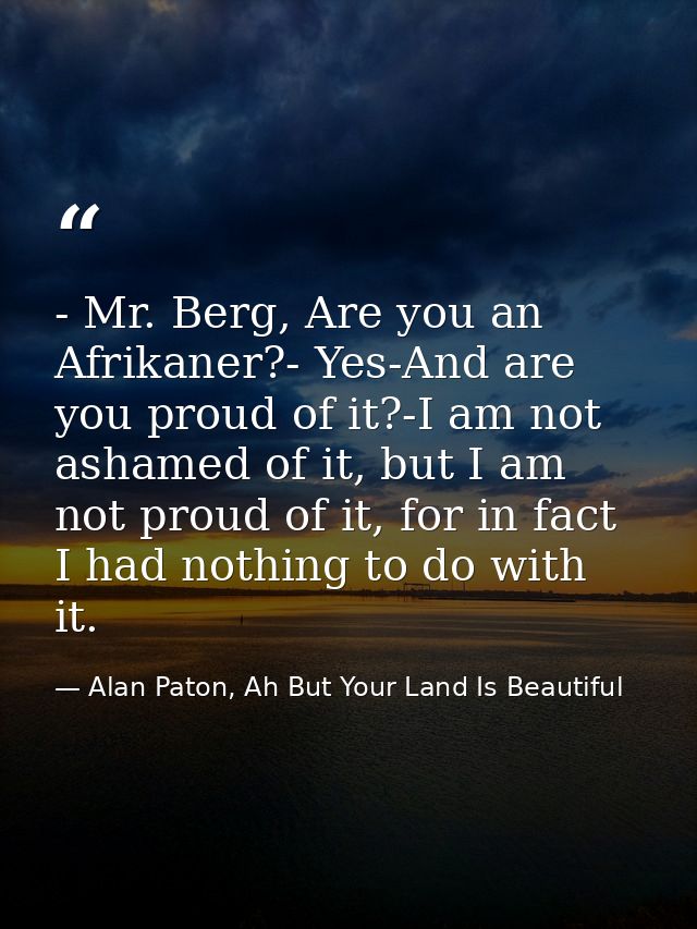 - Mr. Berg, Are you an Afrikaner?- Yes-And are you proud of it?-I am not ashamed of it, but I am not proud of it, for in — Alan Paton, Ah But Your Land Is Beautiful