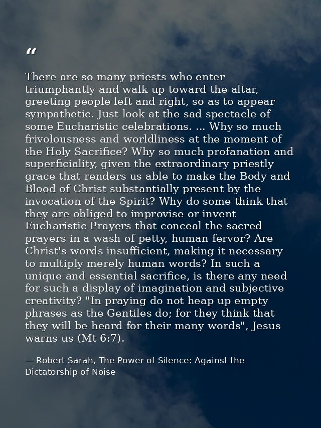 There are so many priests who enter triumphantly and walk up toward the altar, greeting people left and right, so as to  — Robert Sarah, The Power of Silence: Against the Dictatorship of Noise