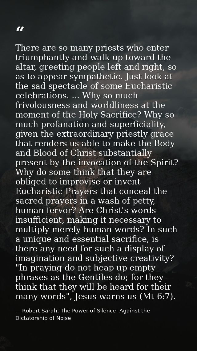 There are so many priests who enter triumphantly and walk up toward the altar, greeting people left and right, so as to  — Robert Sarah, The Power of Silence: Against the Dictatorship of Noise