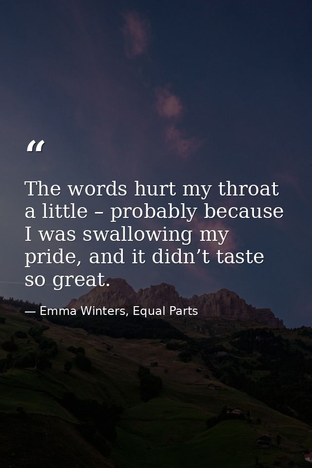 The words hurt my throat a little – probably because I was swallowing my pride, and it didn’t taste so great. — Emma Winters, Equal Parts