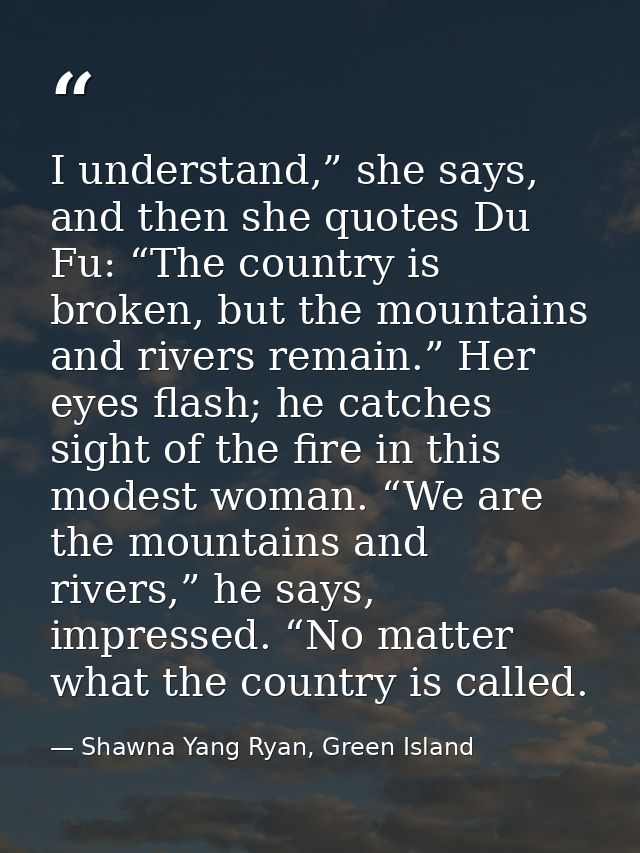 I understand,” she says, and then she quotes Du Fu: “The country is broken, but the mountains and rivers remain.” Her ey — Shawna Yang Ryan, Green Island