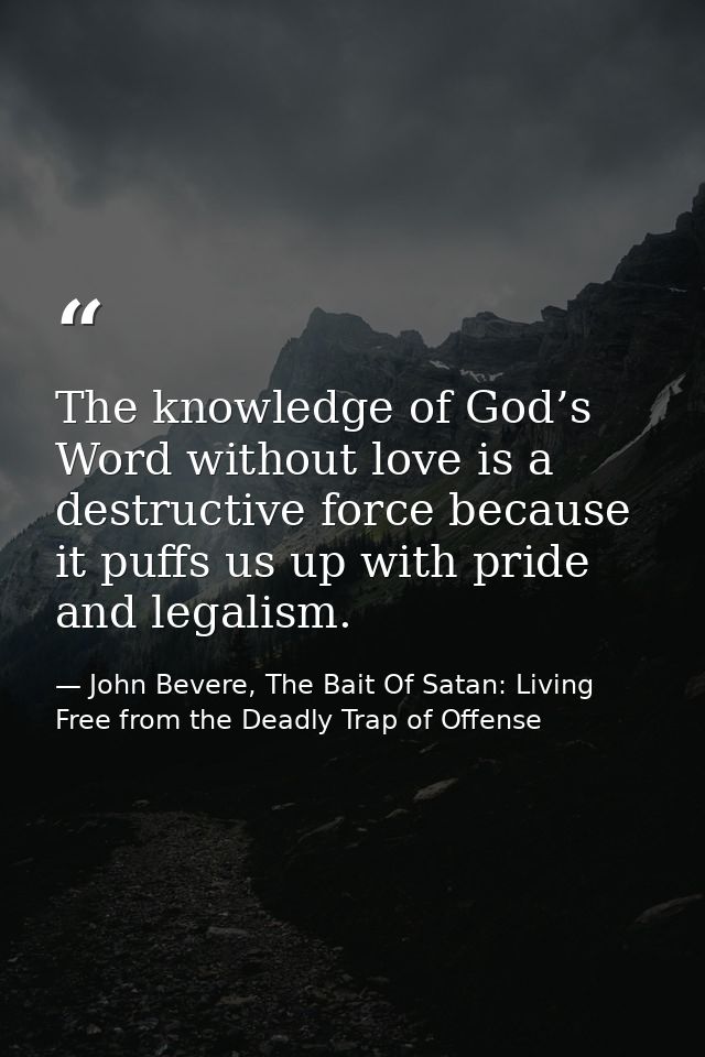 The knowledge of God’s Word without love is a destructive force because it puffs us up with pride and legalism. — John Bevere, The Bait Of Satan: Living Free from the Deadly Trap of Offense