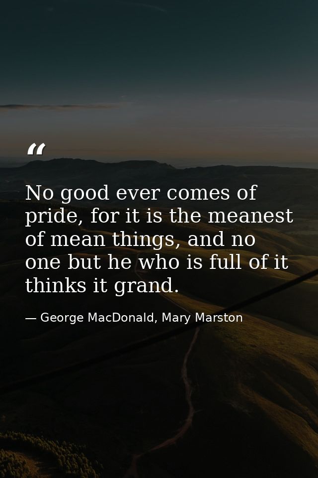 No good ever comes of pride, for it is the meanest of mean things, and no one but he who is full of it thinks it grand. — George MacDonald, Mary Marston