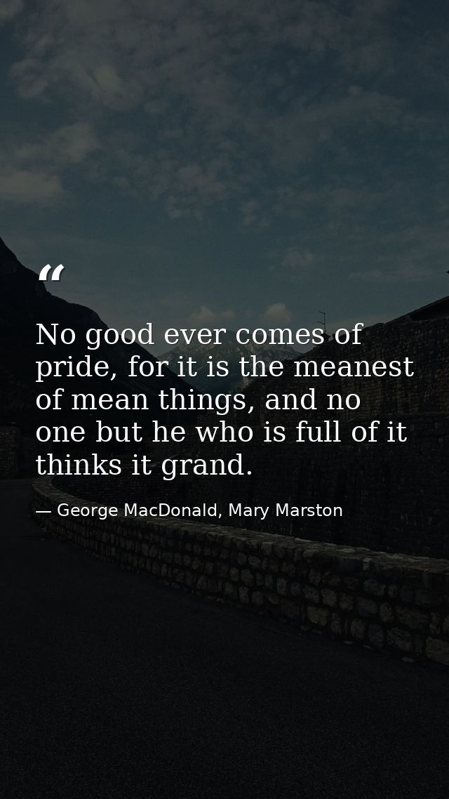 No good ever comes of pride, for it is the meanest of mean things, and no one but he who is full of it thinks it grand. — George MacDonald, Mary Marston