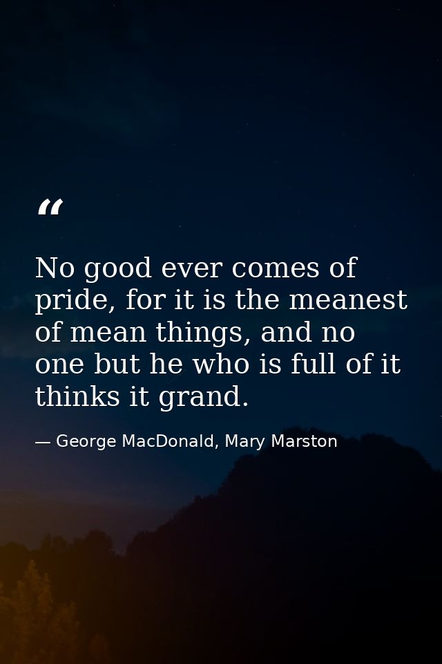 No good ever comes of pride, for it is the meanest of mean things, and no one but he who is full of it thinks it grand. — George MacDonald, Mary Marston