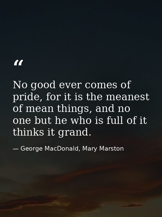 No good ever comes of pride, for it is the meanest of mean things, and no one but he who is full of it thinks it grand. — George MacDonald, Mary Marston