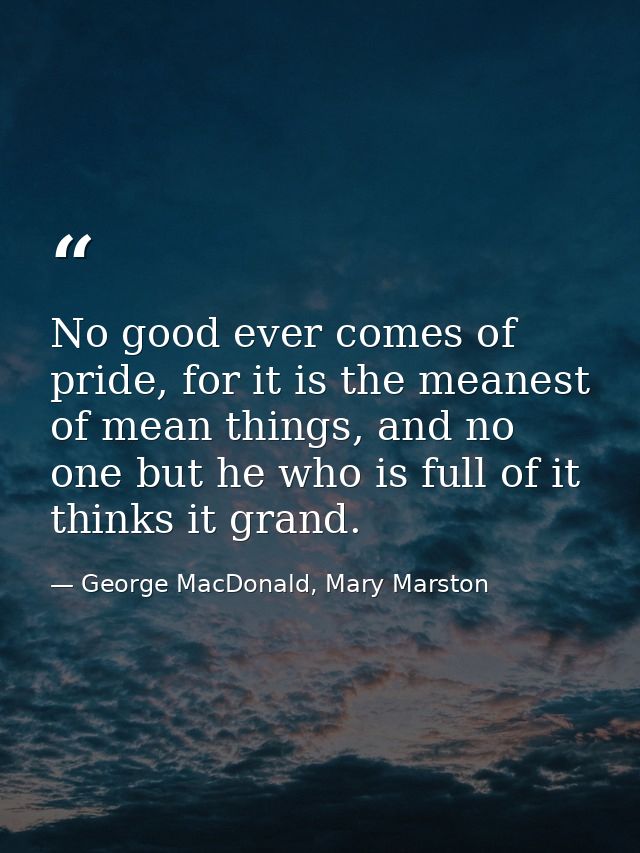 No good ever comes of pride, for it is the meanest of mean things, and no one but he who is full of it thinks it grand. — George MacDonald, Mary Marston
