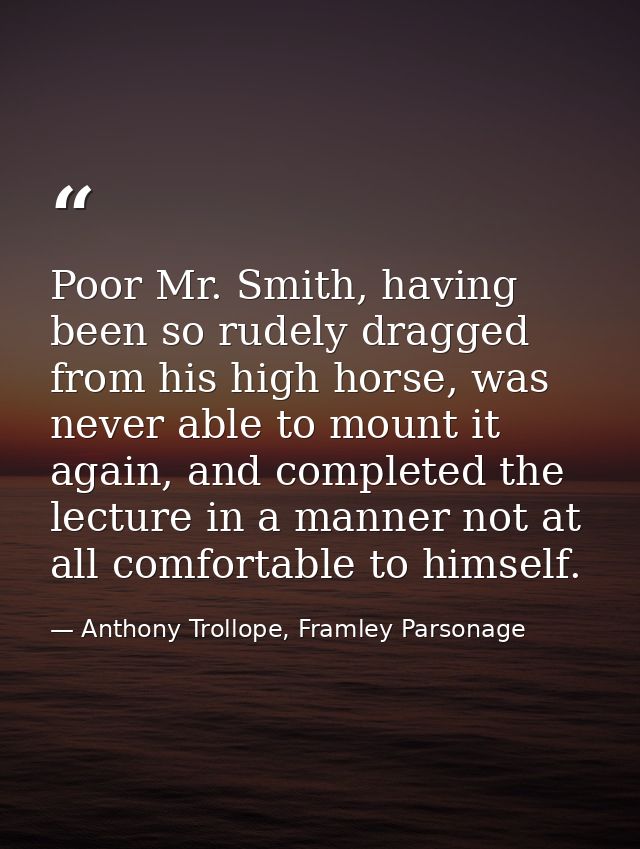 Poor Mr. Smith, having been so rudely dragged from his high horse, was never able to mount it again, and completed the l — Anthony Trollope, Framley Parsonage