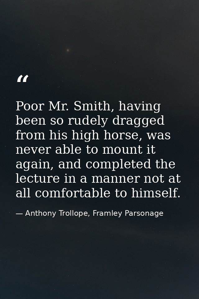 Poor Mr. Smith, having been so rudely dragged from his high horse, was never able to mount it again, and completed the l — Anthony Trollope, Framley Parsonage