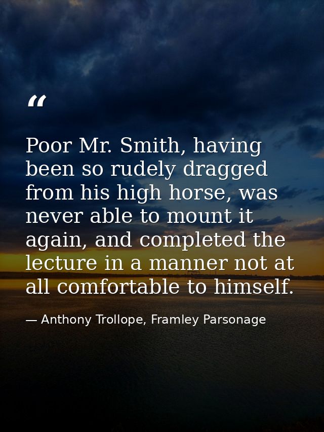 Poor Mr. Smith, having been so rudely dragged from his high horse, was never able to mount it again, and completed the l — Anthony Trollope, Framley Parsonage