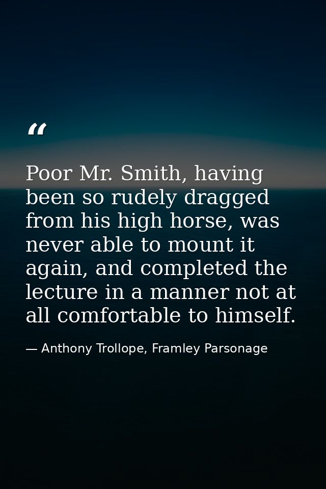 Poor Mr. Smith, having been so rudely dragged from his high horse, was never able to mount it again, and completed the l — Anthony Trollope, Framley Parsonage