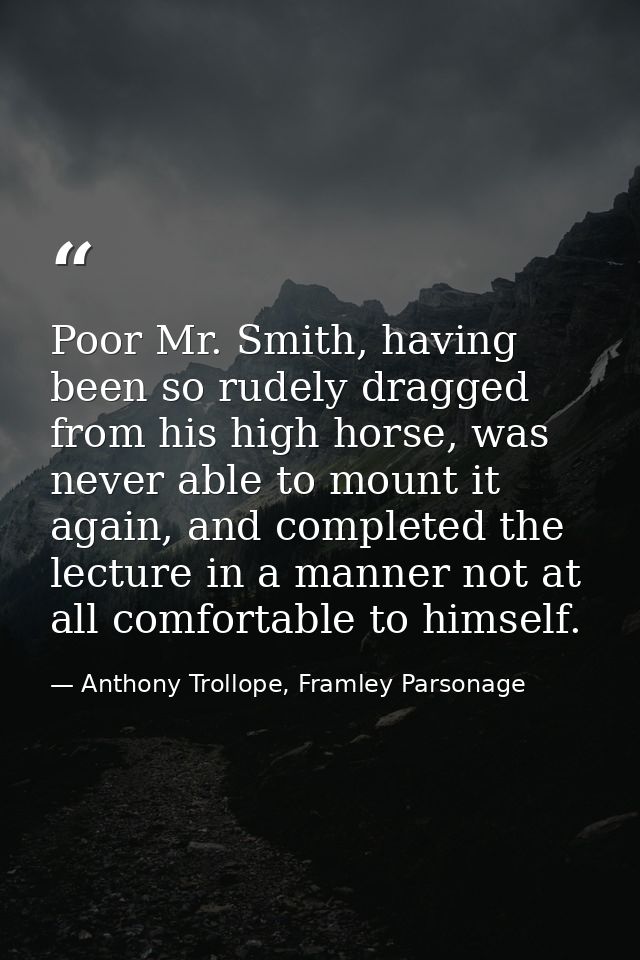 Poor Mr. Smith, having been so rudely dragged from his high horse, was never able to mount it again, and completed the l — Anthony Trollope, Framley Parsonage