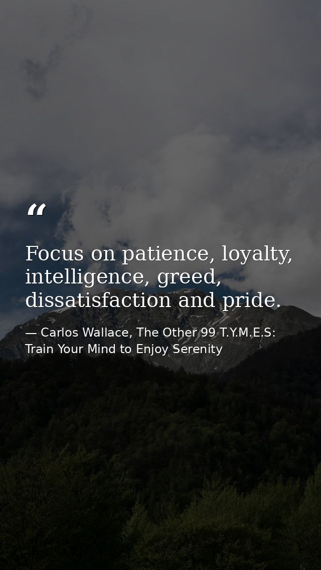 Focus on patience, loyalty, intelligence, greed, dissatisfaction and pride. — Carlos Wallace, The Other 99 T.Y.M.E.S: Train Your Mind to Enjoy Serenity
