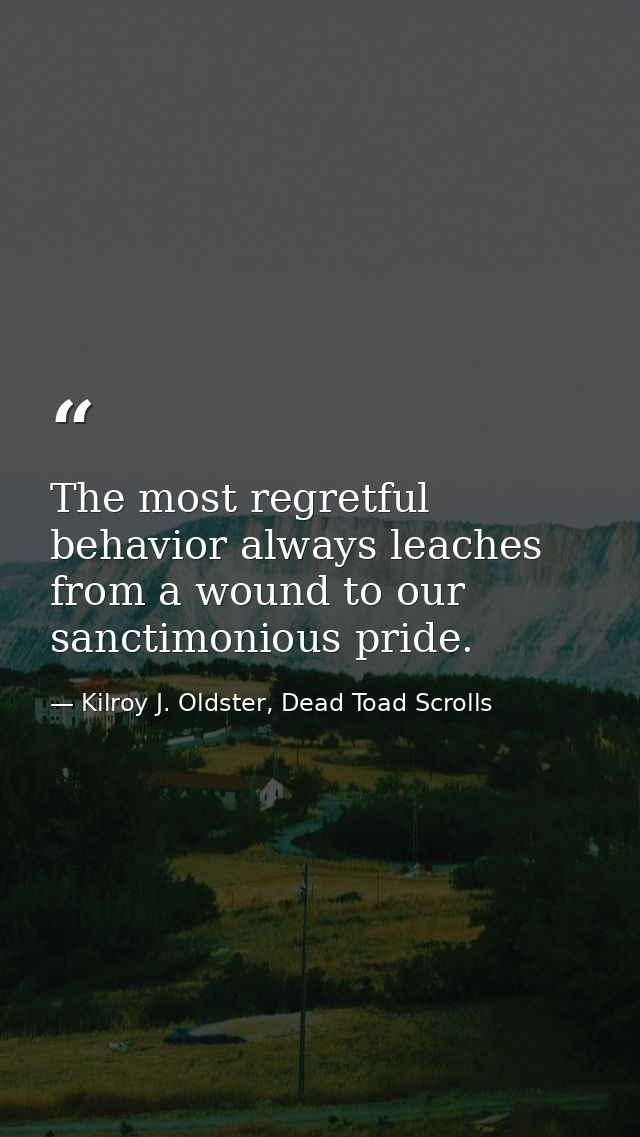 The most regretful behavior always leaches from a wound to our sanctimonious pride. — Kilroy J. Oldster, Dead Toad Scrolls