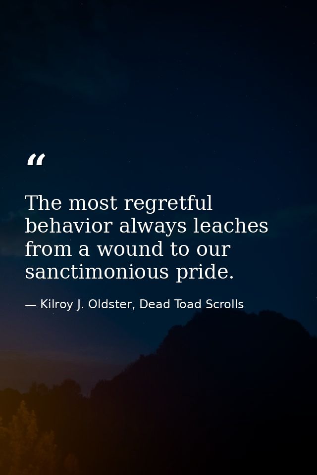 The most regretful behavior always leaches from a wound to our sanctimonious pride. — Kilroy J. Oldster, Dead Toad Scrolls