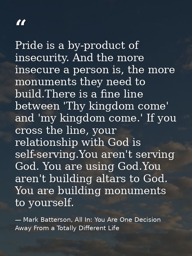 Pride is a by-product of insecurity. And the more insecure a person is, the more monuments they need to build.There is a — Mark Batterson, All In: You Are One Decision Away From a Totally Different Life