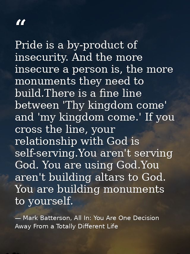 Pride is a by-product of insecurity. And the more insecure a person is, the more monuments they need to build.There is a — Mark Batterson, All In: You Are One Decision Away From a Totally Different Life