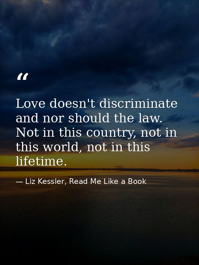 Love doesn't discriminate and nor should the law. Not in this country, not in this world, not in this lifetime. — Liz Kessler, Read Me Like a Book