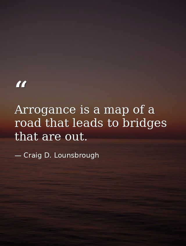 Arrogance is a map of a road that leads to bridges that are out. — Craig D. Lounsbrough