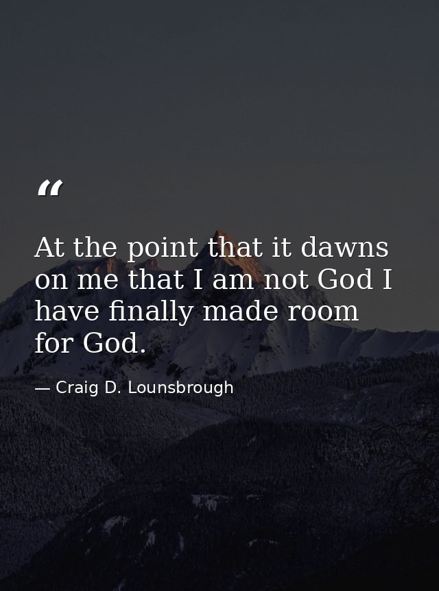 At the point that it dawns on me that I am not God I have finally made room for God. — Craig D. Lounsbrough
