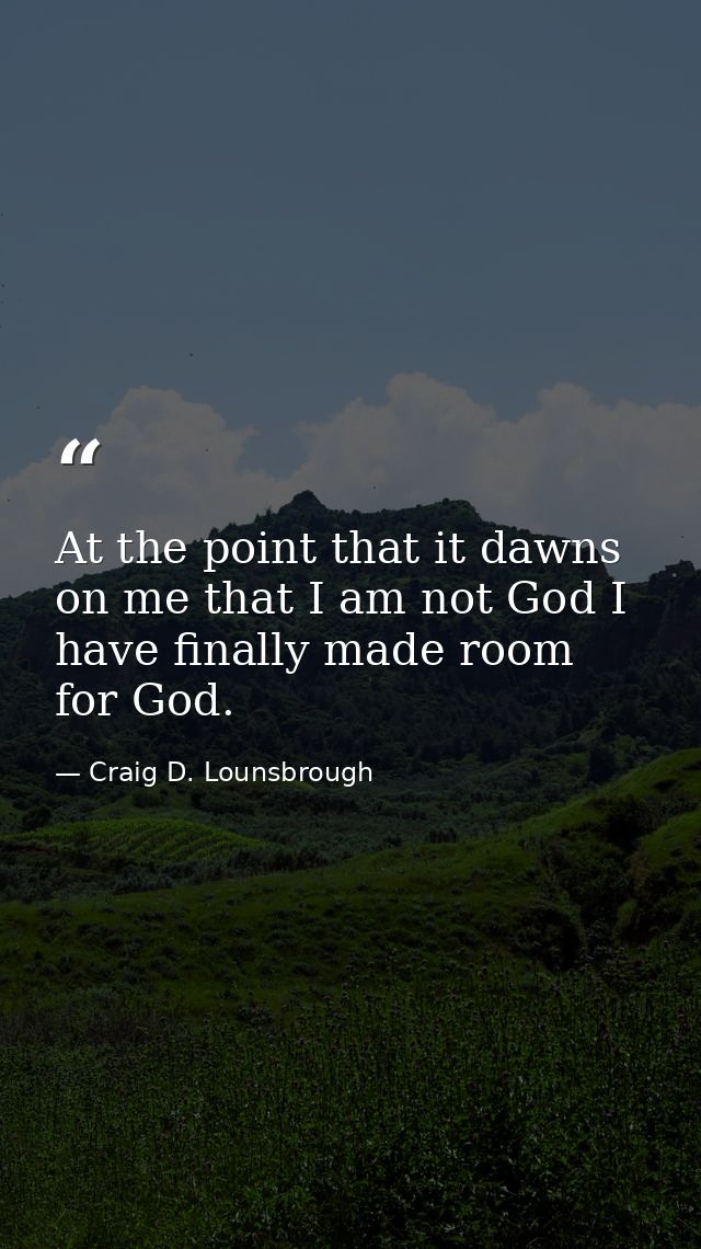 At the point that it dawns on me that I am not God I have finally made room for God. — Craig D. Lounsbrough