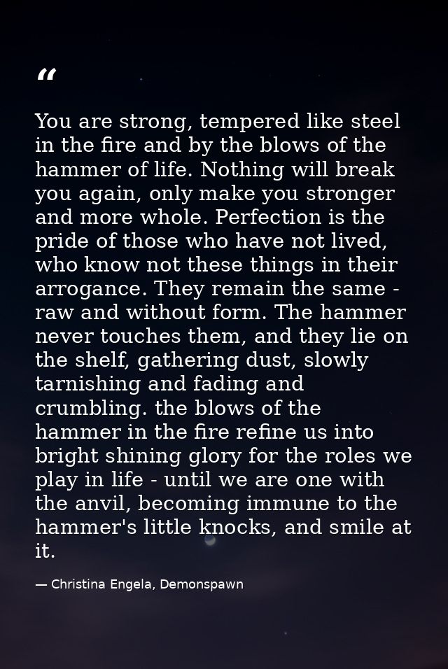 You are strong, tempered like steel in the fire and by the blows of the hammer of life. Nothing will break you again, on — Christina Engela, Demonspawn