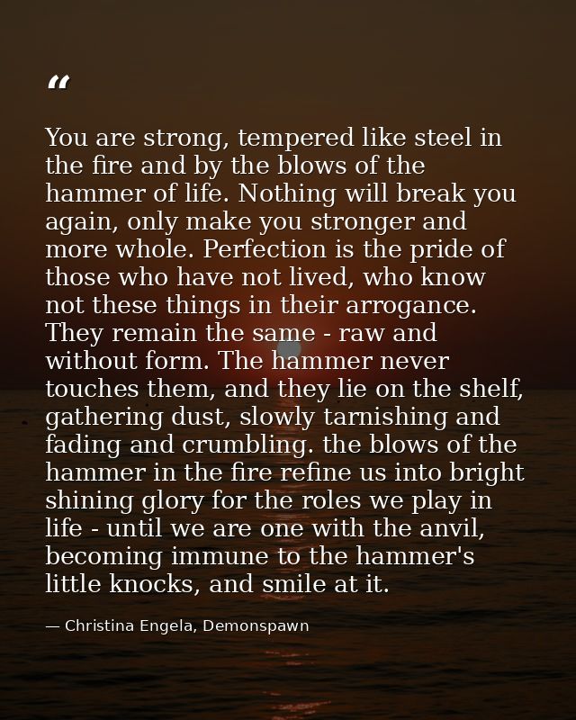 You are strong, tempered like steel in the fire and by the blows of the hammer of life. Nothing will break you again, on — Christina Engela, Demonspawn