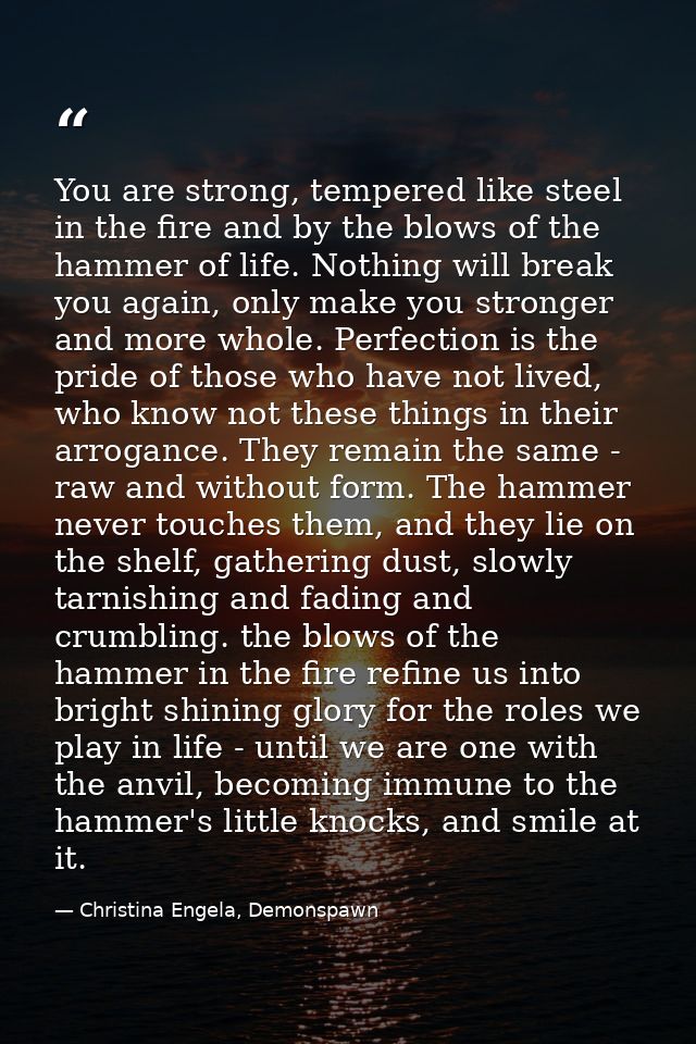 You are strong, tempered like steel in the fire and by the blows of the hammer of life. Nothing will break you again, on — Christina Engela, Demonspawn
