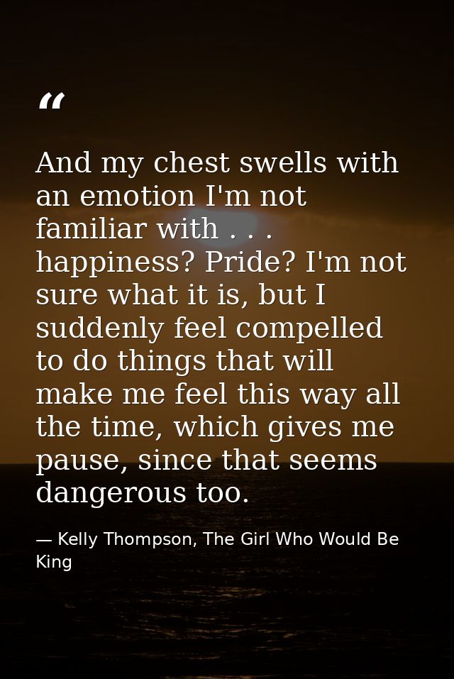 And my chest swells with an emotion I'm not familiar with . . . happiness? Pride? I'm not sure what it is, but I suddenl — Kelly Thompson, The Girl Who Would Be King