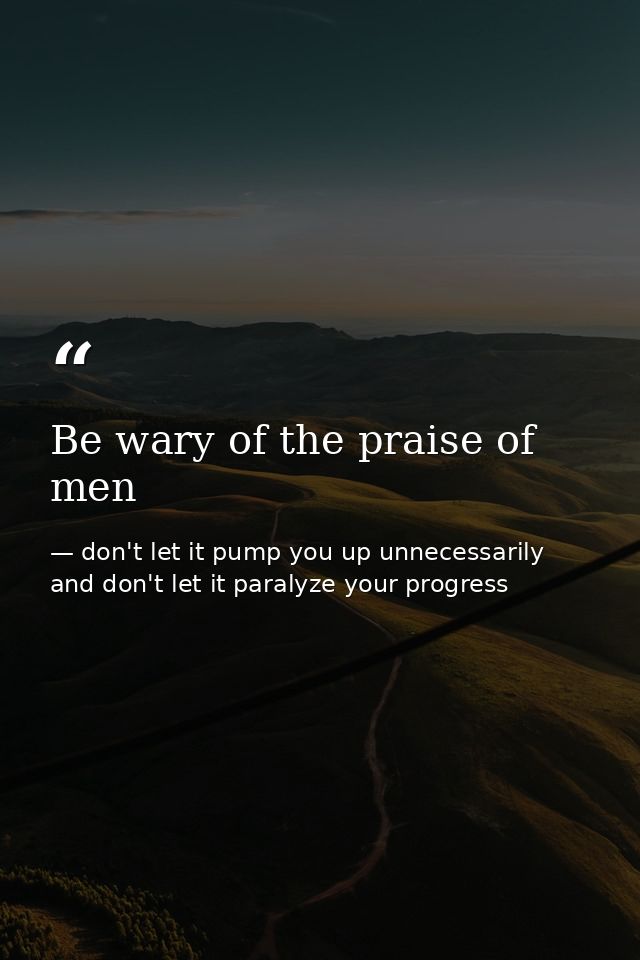 Be wary of the praise of men — don't let it pump you up unnecessarily and don't let it paralyze your progress