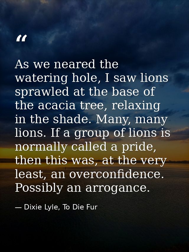 As we neared the watering hole, I saw lions sprawled at the base of the acacia tree, relaxing in the shade. Many, many l — Dixie Lyle, To Die Fur