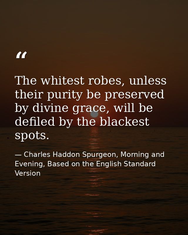 The whitest robes, unless their purity be preserved by divine grace, will be defiled by the blackest spots. — Charles Haddon Spurgeon, Morning and Evening, Based on the English Standard Version