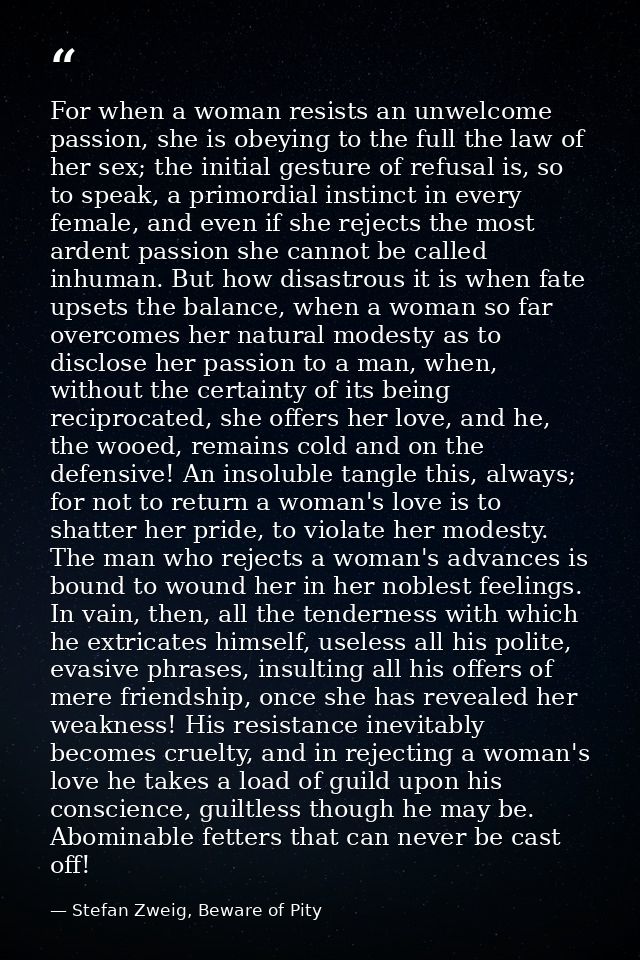 For when a woman resists an unwelcome passion, she is obeying to the full the law of her sex; the initial gesture of ref — Stefan Zweig, Beware of Pity