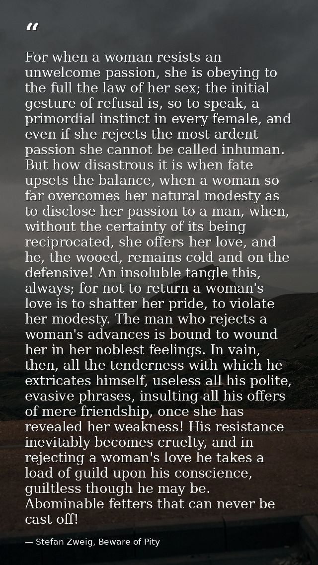 For when a woman resists an unwelcome passion, she is obeying to the full the law of her sex; the initial gesture of ref — Stefan Zweig, Beware of Pity